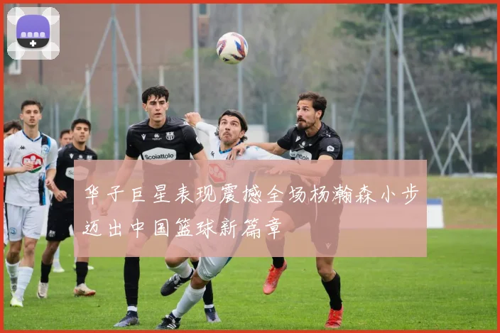 华子巨星表现震撼全场杨瀚森小步迈出中国篮球新篇章