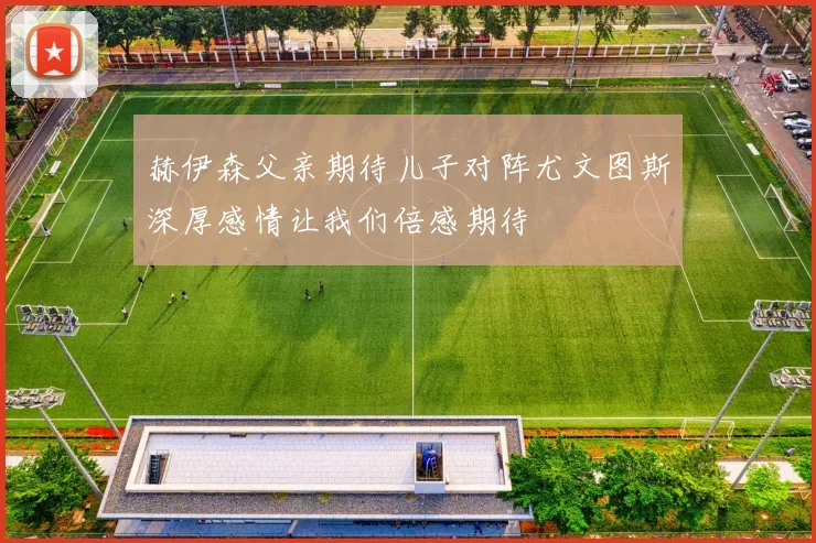 赫伊森父亲期待儿子对阵尤文图斯深厚感情让我们倍感期待