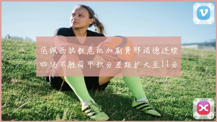 范佩西执教危机加剧费耶诺德连续四场不胜荷甲积分差距扩大至11分