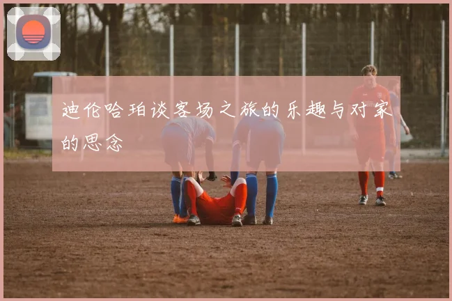 迪伦哈珀谈客场之旅的乐趣与对家的思念