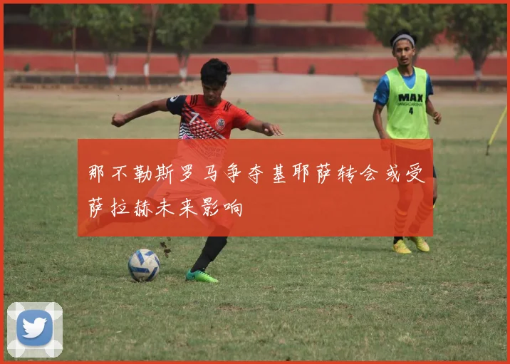 那不勒斯罗马争夺基耶萨转会或受萨拉赫未来影响