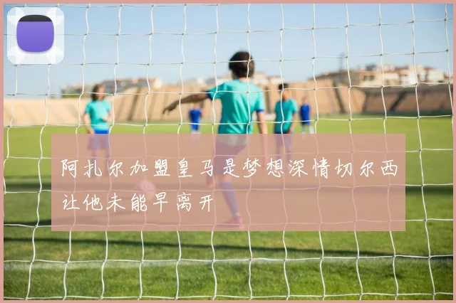 阿扎尔加盟皇马是梦想深情切尔西让他未能早离开