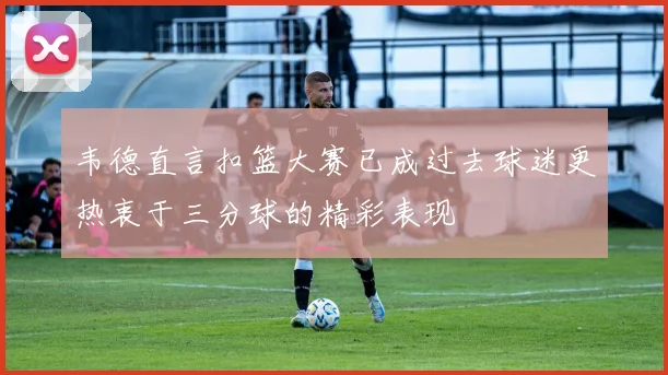 韦德直言扣篮大赛已成过去球迷更热衷于三分球的精彩表现