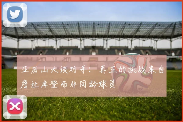 亚历山大谈对手：真正的挑战来自詹杜库登而非同龄球员