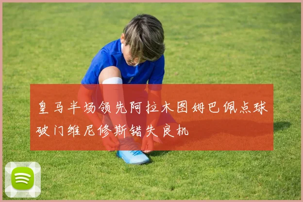 皇马半场领先阿拉木图姆巴佩点球破门维尼修斯错失良机