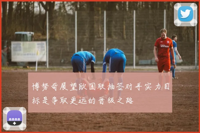 博努奇展望欧国联抽签对手实力目标是争取更远的晋级之路