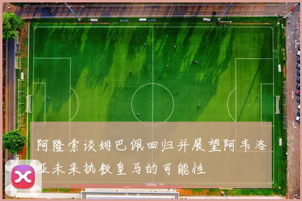 阿隆索谈姆巴佩回归并展望阿韦洛亚未来执教皇马的可能性