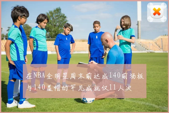 在NBA全明星周末前达成140前场板与140盖帽的罕见成就仅11人次