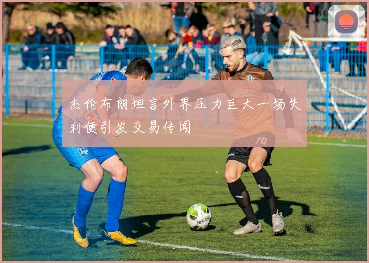 杰伦布朗坦言外界压力巨大一场失利便引发交易传闻