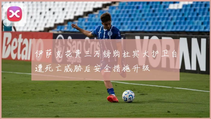伊萨克花费三万镑购杜宾犬护卫自遭死亡威胁后安全措施升级