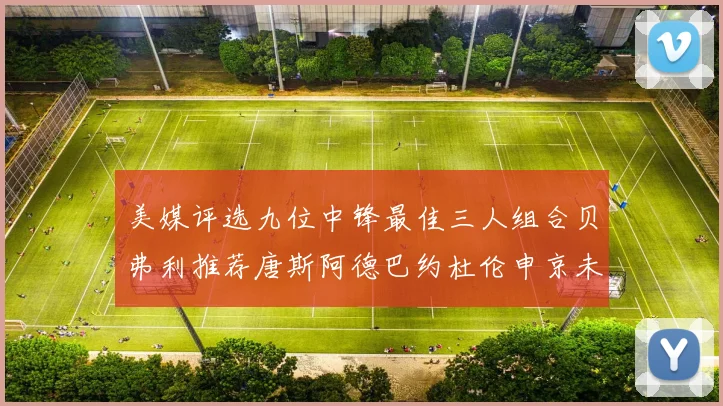 美媒评选九位中锋最佳三人组合贝弗利推荐唐斯阿德巴约杜伦申京未入选