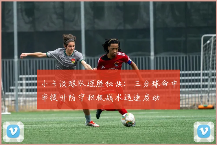 小卡谈球队连胜秘诀：三分球命中率提升防守积极战术迅速启动