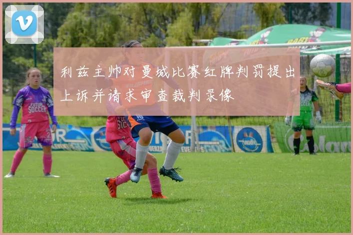 利兹主帅对曼城比赛红牌判罚提出上诉并请求审查裁判录像