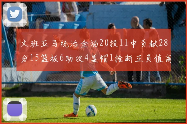文班亚马统治全场20投11中贡献28分15篮板6助攻4盖帽1抢断正负值高达32