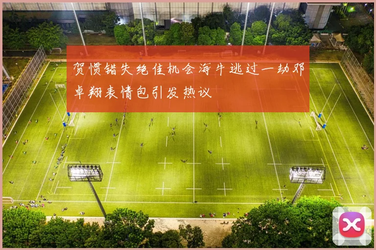 贺惯错失绝佳机会海牛逃过一劫邓卓翔表情包引发热议
