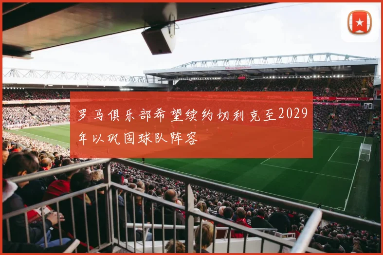 罗马俱乐部希望续约切利克至2029年以巩固球队阵容