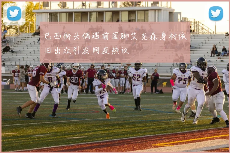 巴西街头偶遇前国脚艾克森身材依旧出众引发网友热议