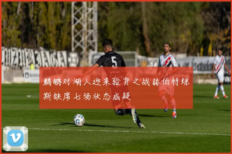 鹈鹕对湖人迎来验货之战赫伯特琼斯缺席七场状态成疑
