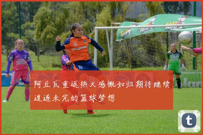 阿丘瓦重返热火感慨如归期待继续追逐未完的篮球梦想