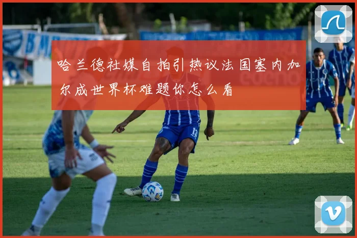 哈兰德社媒自拍引热议法国塞内加尔成世界杯难题你怎么看