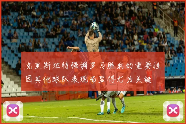 克里斯坦特强调罗马胜利的重要性因其他球队表现而显得尤为关键