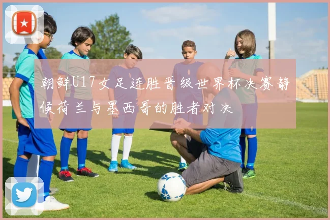 朝鲜U17女足连胜晋级世界杯决赛静候荷兰与墨西哥的胜者对决