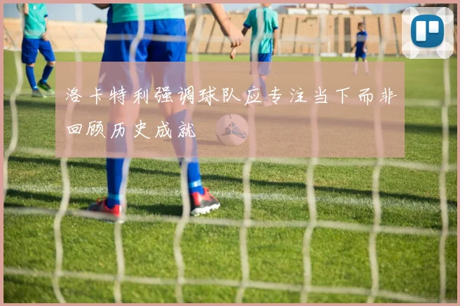 洛卡特利强调球队应专注当下而非回顾历史成就