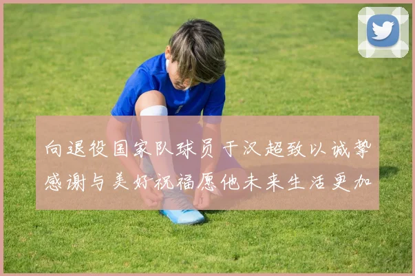 向退役国家队球员于汉超致以诚挚感谢与美好祝福愿他未来生活更加精彩