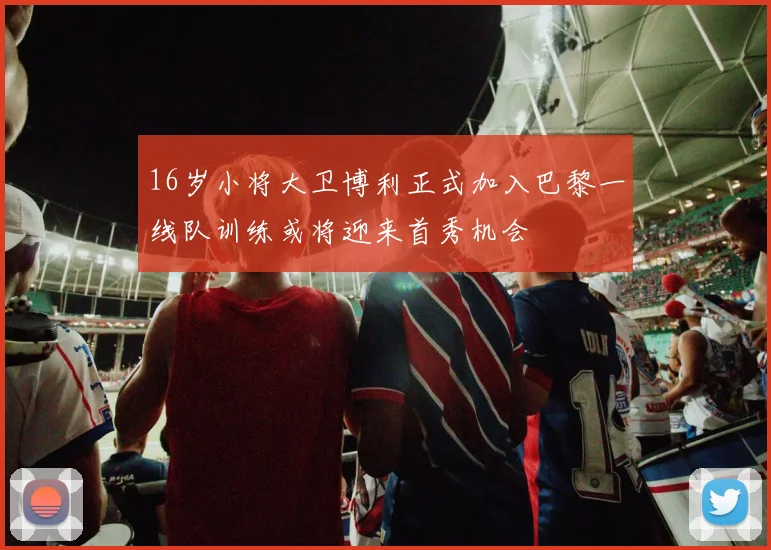 16岁小将大卫博利正式加入巴黎一线队训练或将迎来首秀机会