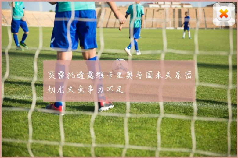 莫雷托透露维卡里奥与国米关系密切尤文竞争力不足