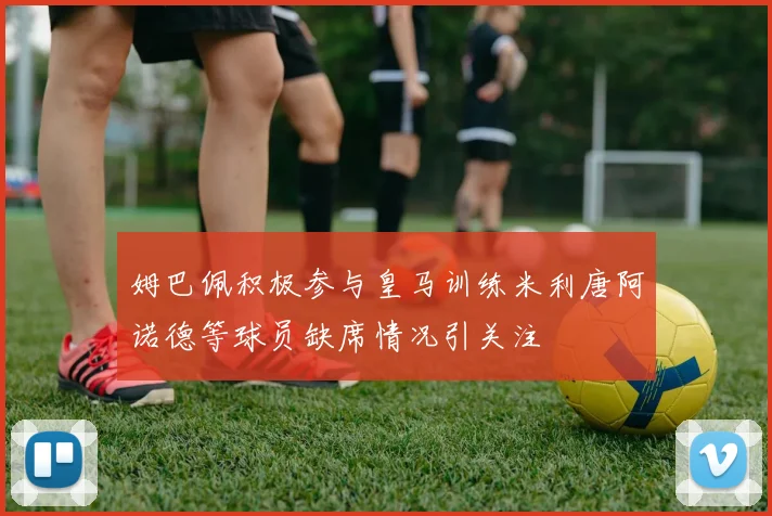 姆巴佩积极参与皇马训练米利唐阿诺德等球员缺席情况引关注