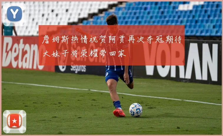 詹姆斯热情祝贺阿贾再次夺冠期待大妹子将荣耀带回家