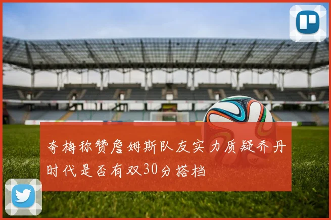 夸梅称赞詹姆斯队友实力质疑乔丹时代是否有双30分搭档