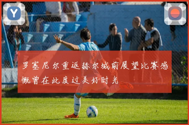 罗塞尼尔重返赫尔城前展望比赛感慨曾在此度过美好时光