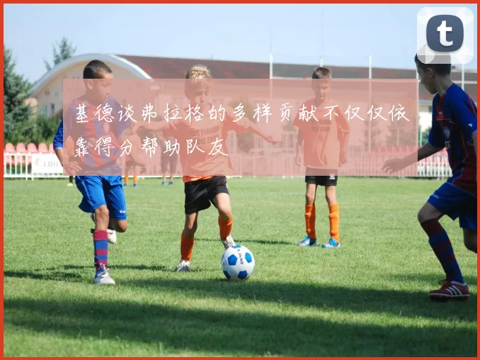 基德谈弗拉格的多样贡献不仅仅依靠得分帮助队友