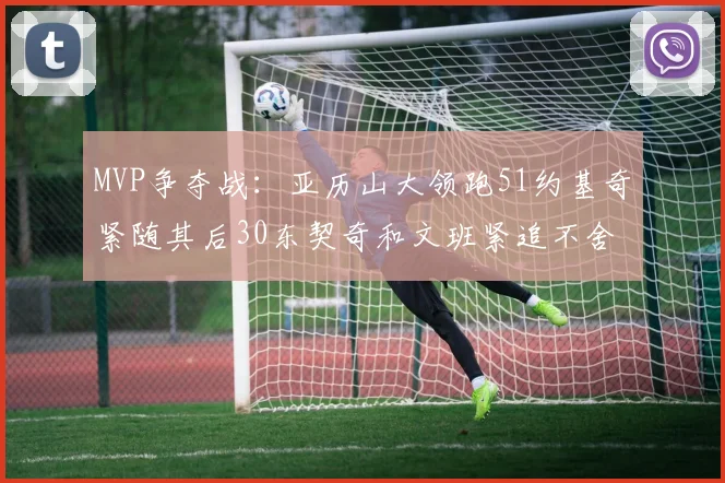MVP争夺战：亚历山大领跑51约基奇紧随其后30东契奇和文班紧追不舍