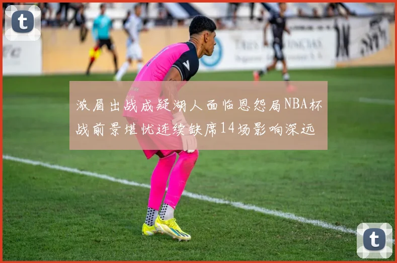 浓眉出战成疑湖人面临恩怨局NBA杯战前景堪忧连续缺席14场影响深远